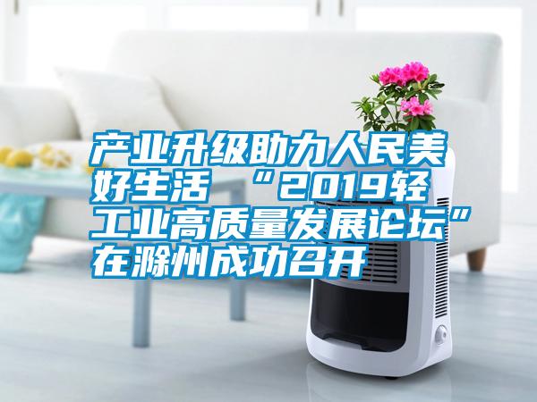 产业升级助力人民美好生活 “2019轻工业高质量发展论坛”在滁州成功召开